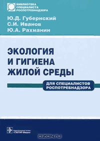 Ю. Д. Губернский, С. И. Иванов, Ю. А. Рахманин / Экология и гигиена жилой среды. Для специалистов Роспотребнадзора / В книге освещены классические положения гигиенической науки с ...